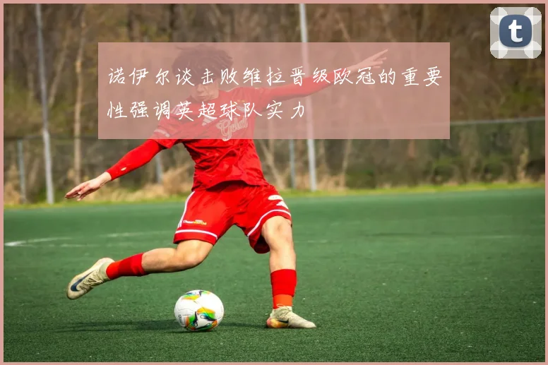 诺伊尔谈击败维拉晋级欧冠的重要性强调英超球队实力