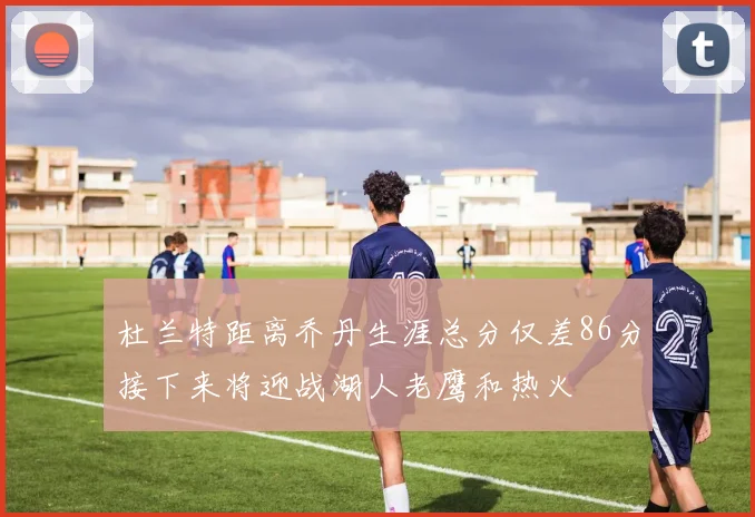 杜兰特距离乔丹生涯总分仅差86分接下来将迎战湖人老鹰和热火