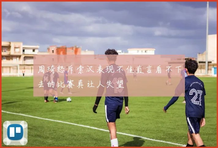 周琦怒斥索汉表现不佳直言看不下去的比赛真让人失望