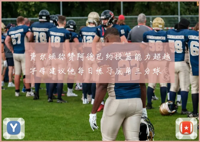 费尔顿称赞阿德巴约投篮能力超越字母建议他每日练习底角三分球