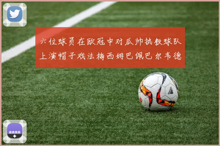 六位球员在欧冠中对瓜帅执教球队上演帽子戏法梅西姆巴佩巴尔韦德等人齐聚