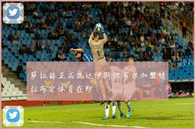 萨拉赫正式抵达伊斯坦布尔加盟特拉布宗体育在即