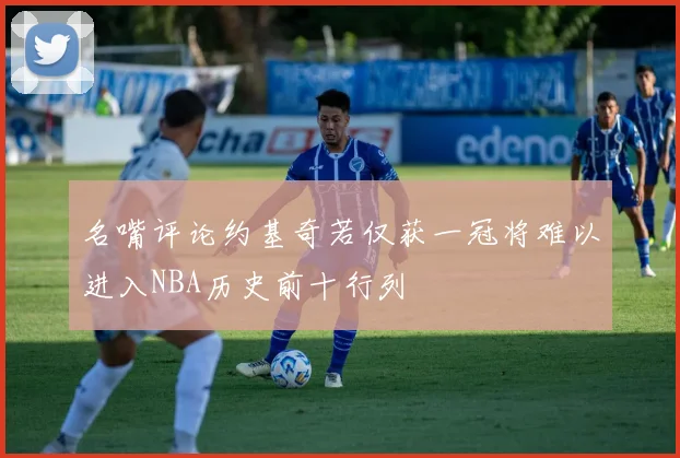 名嘴评论约基奇若仅获一冠将难以进入NBA历史前十行列