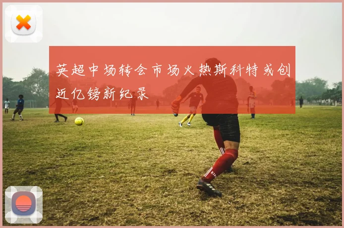 英超中场转会市场火热斯科特或创近亿镑新纪录
