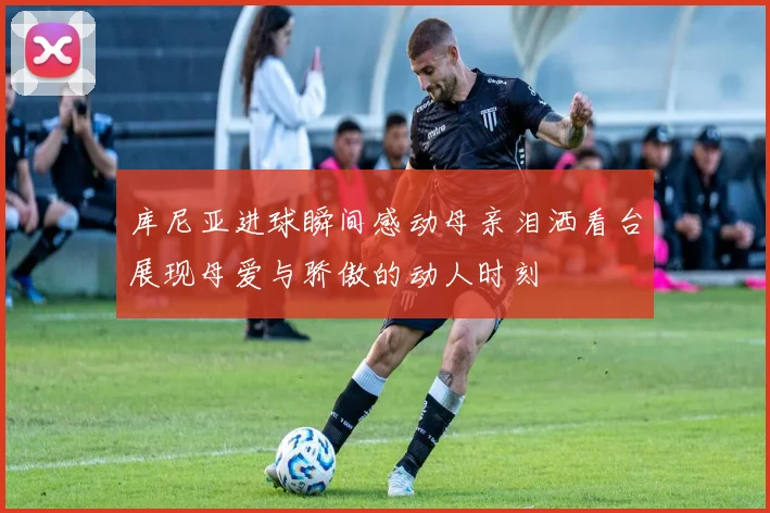库尼亚进球瞬间感动母亲泪洒看台展现母爱与骄傲的动人时刻