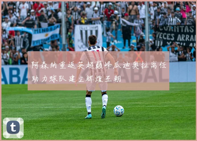 阿森纳重返英超巅峰瓜迪奥拉离任助力球队建立辉煌王朝
