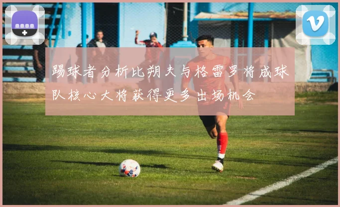 踢球者分析比朔夫与格雷罗将成球队核心大将获得更多出场机会