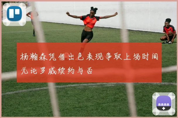 杨瀚森凭借出色表现争取上场时间无论罗威续约与否