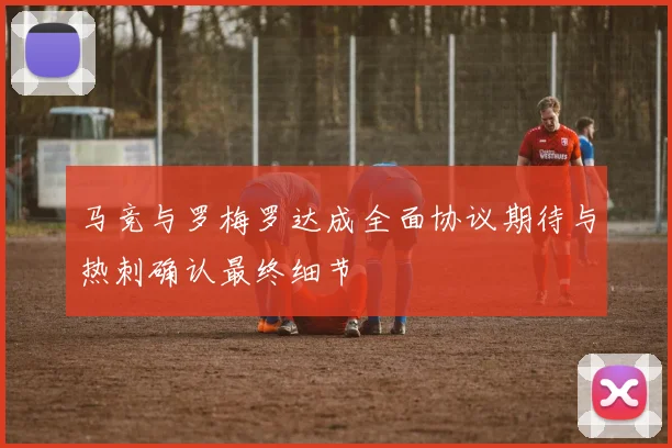 马竞与罗梅罗达成全面协议期待与热刺确认最终细节