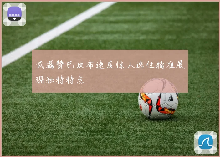 武磊赞巴坎布速度惊人选位精准展现独特特点