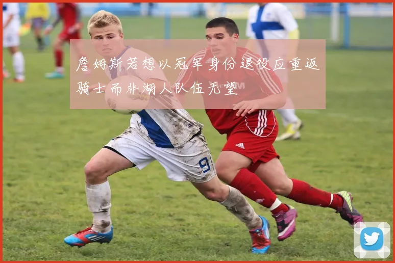 詹姆斯若想以冠军身份退役应重返骑士而非湖人队伍无望