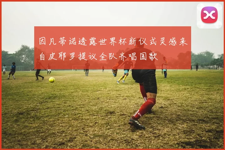 因凡蒂诺透露世界杯新仪式灵感来自皮耶罗提议全队齐唱国歌