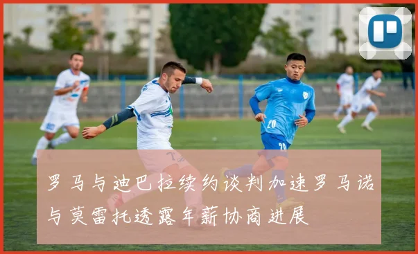 罗马与迪巴拉续约谈判加速罗马诺与莫雷托透露年薪协商进展