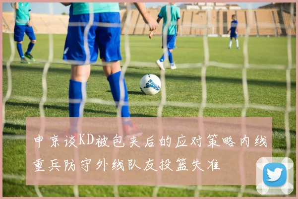 申京谈KD被包夹后的应对策略内线重兵防守外线队友投篮失准