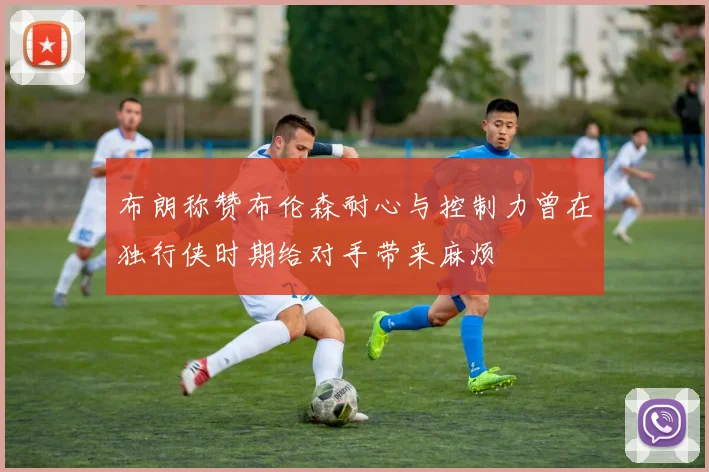 布朗称赞布伦森耐心与控制力曾在独行侠时期给对手带来麻烦