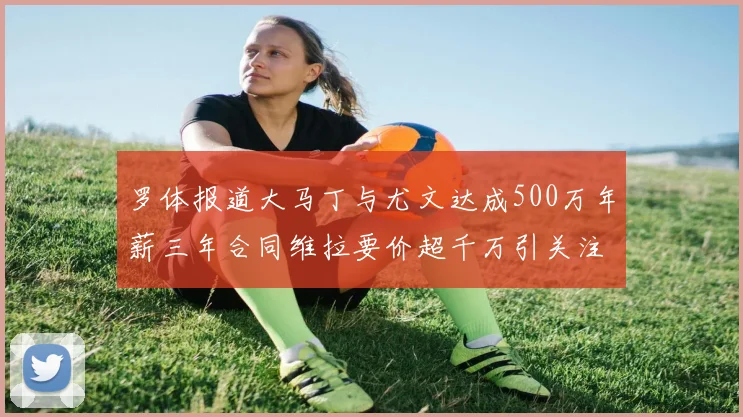 罗体报道大马丁与尤文达成500万年薪三年合同维拉要价超千万引关注