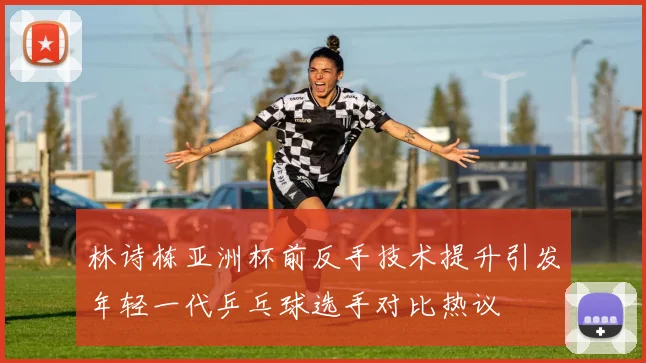 林诗栋亚洲杯前反手技术提升引发年轻一代乒乓球选手对比热议