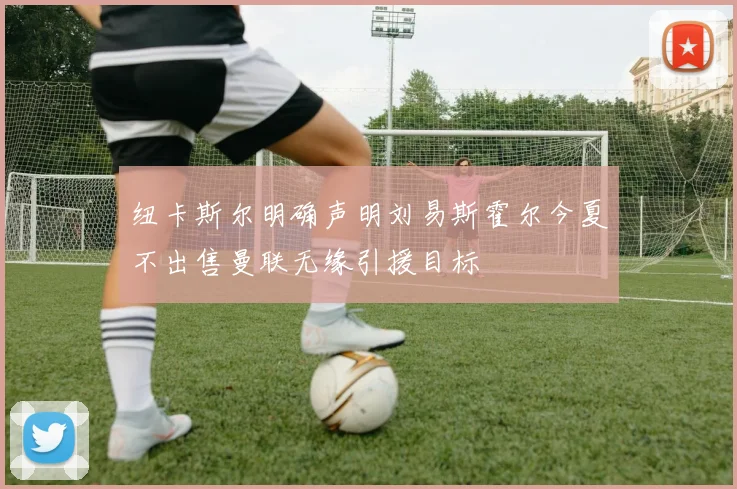 纽卡斯尔明确声明刘易斯霍尔今夏不出售曼联无缘引援目标