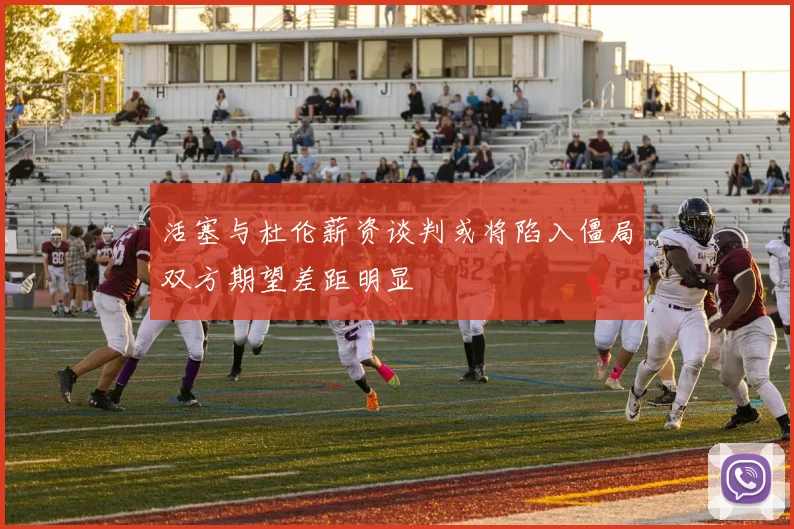 活塞与杜伦薪资谈判或将陷入僵局双方期望差距明显