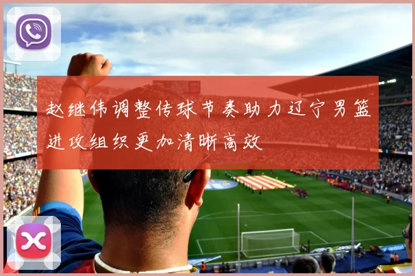 赵继伟调整传球节奏助力辽宁男篮进攻组织更加清晰高效