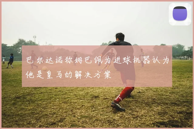巴尔达诺称姆巴佩为进球机器认为他是皇马的解决方案