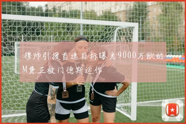 穆帅引援首选目标曝光9000万欧的M费正被门德斯运作