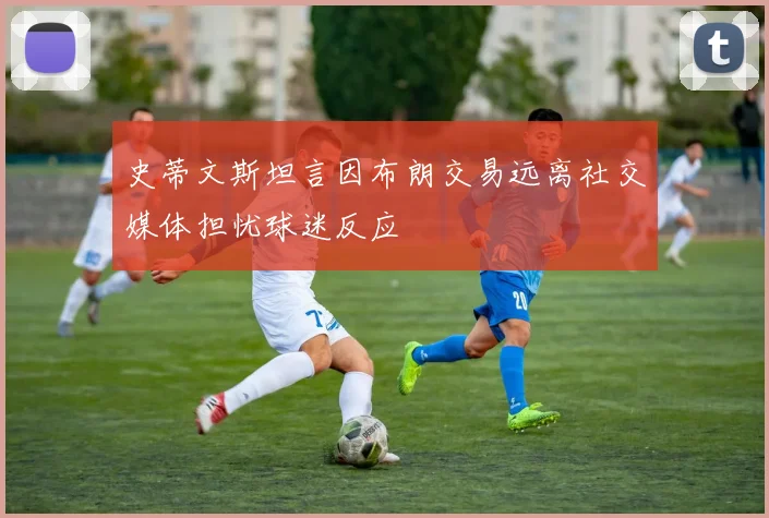 史蒂文斯坦言因布朗交易远离社交媒体担忧球迷反应