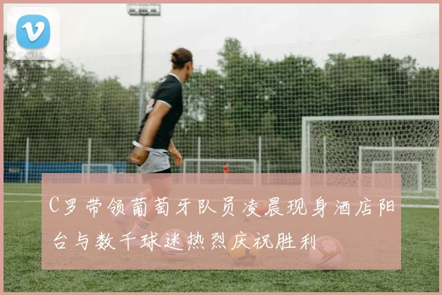 C罗带领葡萄牙队员凌晨现身酒店阳台与数千球迷热烈庆祝胜利