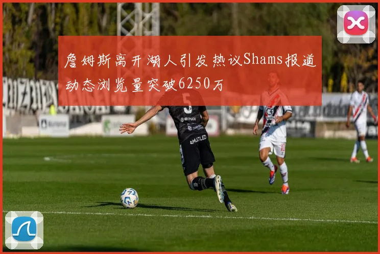 詹姆斯离开湖人引发热议Shams报道动态浏览量突破6250万