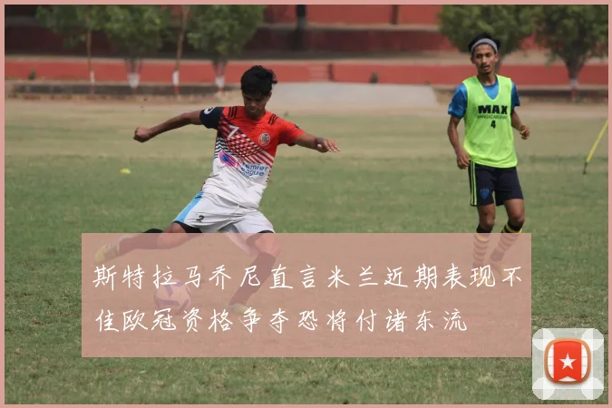 斯特拉马乔尼直言米兰近期表现不佳欧冠资格争夺恐将付诸东流