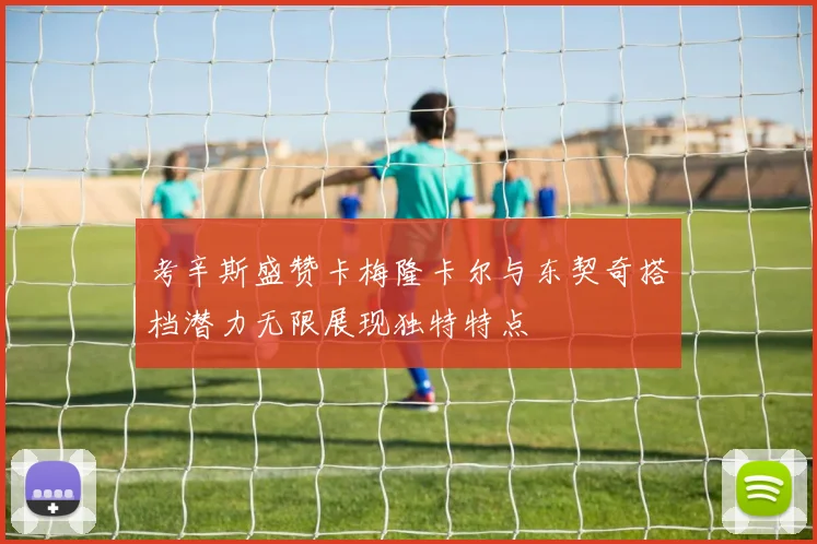 考辛斯盛赞卡梅隆卡尔与东契奇搭档潜力无限展现独特特点
