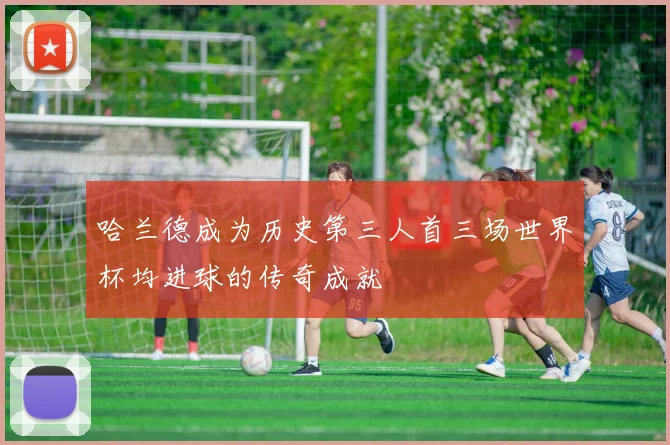哈兰德成为历史第三人首三场世界杯均进球的传奇成就