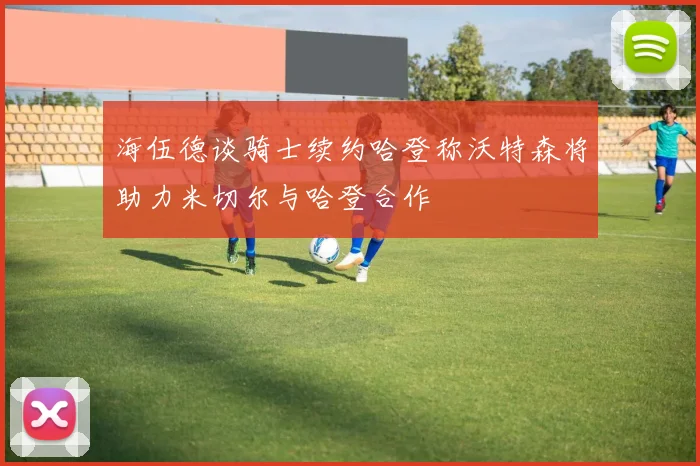 海伍德谈骑士续约哈登称沃特森将助力米切尔与哈登合作
