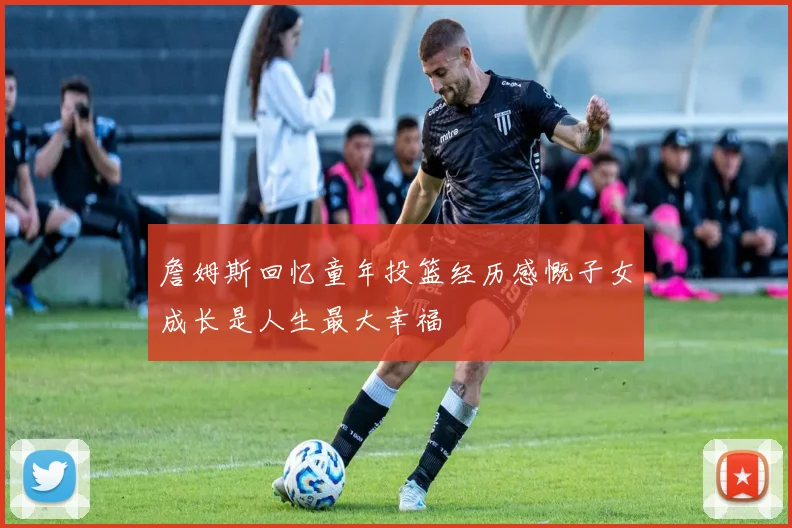 詹姆斯回忆童年投篮经历感慨子女成长是人生最大幸福