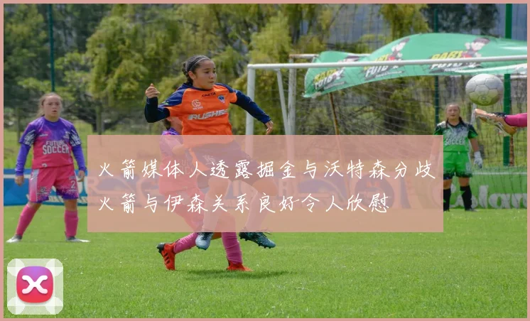 火箭媒体人透露掘金与沃特森分歧火箭与伊森关系良好令人欣慰